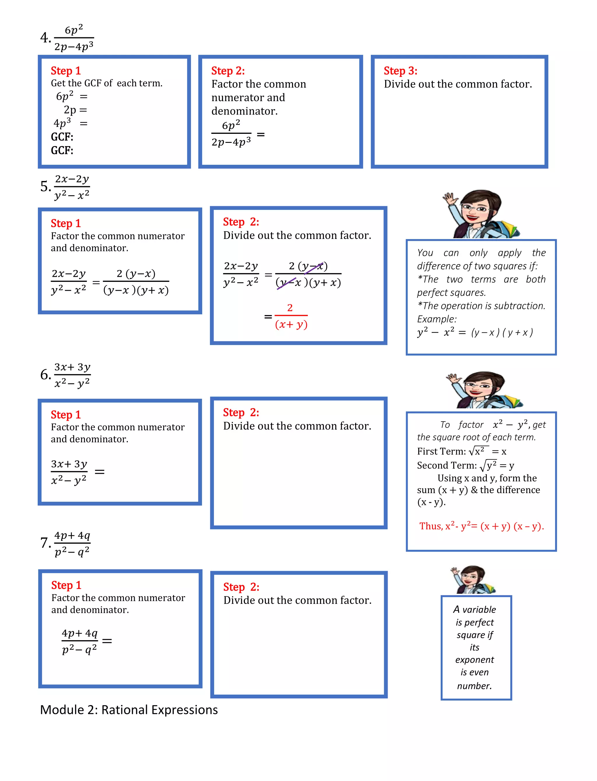 Module 2: Rational Expressions
4.
6𝑝2
2𝑝−4𝑝3
5.
2𝑥−2𝑦
𝑦2− 𝑥2
6.
3𝑥+ 3𝑦
𝑥2− 𝑦2
7.
4𝑝+ 4𝑞
𝑝2− 𝑞2
Step 1
Get the GCF of each term.
6𝑝2 =
2p =
4𝑝3 =
GCF:
GCF:
Step 2:
Factor the common
numerator and
denominator.
6𝑝2
2𝑝−4𝑝3 =
Step 3:
Divide out the common factor.
Step 1
Factor the common numerator
and denominator.
2𝑥−2𝑦
𝑦2− 𝑥2 =
2 (𝑦−𝑥)
( 𝑦−𝑥 )(𝑦+ 𝑥)
Step 2:
Divide out the common factor.
2𝑥−2𝑦
𝑦2− 𝑥2 =
2 (𝑦−𝑥)
( 𝑦−𝑥 )(𝑦+ 𝑥)
=
2
(𝑥+ 𝑦)
You can only apply the
difference of two squares if:
*The two terms are both
perfect squares.
*The operation is subtraction.
Example:
𝑦2
− 𝑥2
= (y – x ) ( y + x )
Step 1
Factor the common numerator
and denominator.
3𝑥+ 3𝑦
𝑥2− 𝑦2 =
Step 2:
Divide out the common factor. To factor 𝑥2
− 𝑦2
, get
the square root of each term.
First Term: √x2 = x
Second Term: √y2 = y
Using x and y, form the
sum (x + y) & the difference
(x - y).
Thus, x2
- y2
= (x + y) (x – y).
Step 1
Factor the common numerator
and denominator.
4𝑝+ 4𝑞
𝑝2− 𝑞2 =
Step 2:
Divide out the common factor.
A variable
is perfect
square if
its
exponent
is even
number.
 