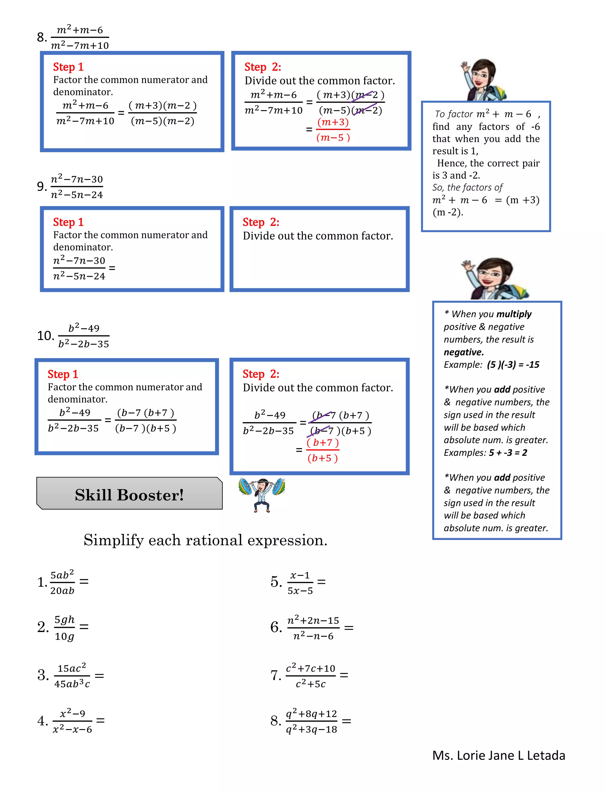 Ms. Lorie Jane L Letada
8.
𝑚2+𝑚−6
𝑚2−7𝑚+10
9.
𝑛2−7𝑛−30
𝑛2−5𝑛−24
10.
𝑏2−49
𝑏2−2𝑏−35
Simplify each rational expression.
1.
5𝑎𝑏2
20𝑎𝑏
= 5.
𝑥−1
5𝑥−5
=
2.
5𝑔ℎ
10𝑔
= 6.
𝑛2+2𝑛−15
𝑛2−𝑛−6
=
3.
15𝑎𝑐2
45𝑎𝑏3 𝑐
= 7.
𝑐2+7𝑐+10
𝑐2+5𝑐
=
4.
𝑥2−9
𝑥2−𝑥−6
= 8.
𝑞2+8𝑞+12
𝑞2+3𝑞−18
=
Skill Booster!
Step 1
Factor the common numerator and
denominator.
𝑚2+𝑚−6
𝑚2−7𝑚+10
=
( 𝑚+3)(𝑚−2 )
(𝑚−5)(𝑚−2)
Step 2:
Divide out the common factor.
𝑚2+𝑚−6
𝑚2−7𝑚+10
=
( 𝑚+3)(𝑚−2 )
(𝑚−5)(𝑚−2)
=
(𝑚+3)
(𝑚−5 )
Step 1
Factor the common numerator and
denominator.
𝑛2−7𝑛−30
𝑛2−5𝑛−24
=
Step 2:
Divide out the common factor.
Step 1
Factor the common numerator and
denominator.
𝑏2−49
𝑏2−2𝑏−35
=
(𝑏−7 (𝑏+7 )
(𝑏−7 )(𝑏+5 )
Step 2:
Divide out the common factor.
𝑏2−49
𝑏2−2𝑏−35
=
(𝑏−7 (𝑏+7 )
(𝑏−7 )(𝑏+5 )
=
( 𝑏+7 )
(𝑏+5 )
To factor 𝑚2
+ 𝑚 − 6 ,
find any factors of -6
that when you add the
result is 1,
Hence, the correct pair
is 3 and -2.
So, the factors of
𝑚2
+ 𝑚 − 6 = (m +3)
(m -2).
* When you multiply
positive & negative
numbers, the result is
negative.
Example: (5 )(-3) = -15
*When you add positive
& negative numbers, the
sign used in the result
will be based which
absolute num. is greater.
Examples: 5 + -3 = 2
*When you add positive
& negative numbers, the
sign used in the result
will be based which
absolute num. is greater.
Examples: 5 + -3 = 2
 