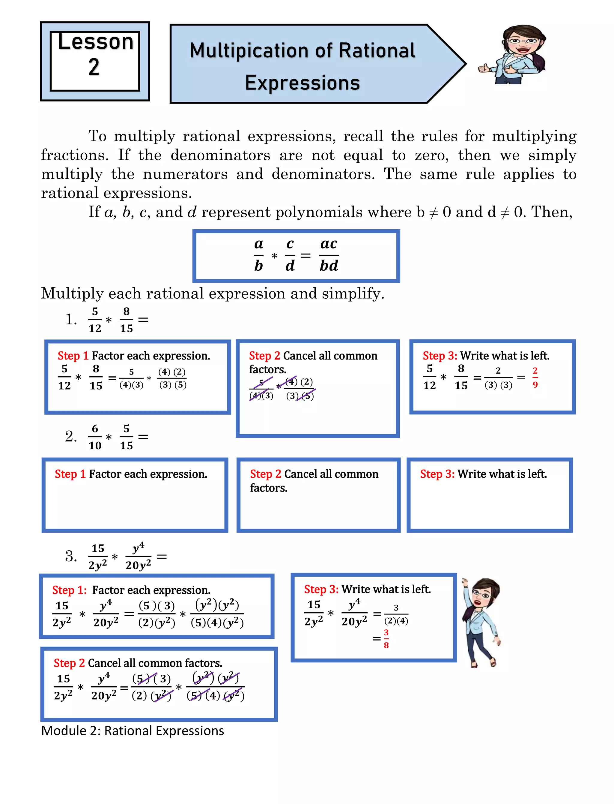 Module 2: Rational Expressions
To multiply rational expressions, recall the rules for multiplying
fractions. If the denominators are not equal to zero, then we simply
multiply the numerators and denominators. The same rule applies to
rational expressions.
If a, b, c, and d represent polynomials where b ≠ 0 and d ≠ 0. Then,
Multiply each rational expression and simplify.
1.
𝟓
𝟏𝟐
∗
𝟖
𝟏𝟓
=
2.
𝟔
𝟏𝟎
∗
𝟓
𝟏𝟓
=
3.
𝟏𝟓
𝟐𝒚 𝟐 ∗
𝒚 𝟒
𝟐𝟎𝒚 𝟐 =
Lesson
2
Multipication of Rational
Expressions
𝒂
𝒃
∗
𝒄
𝒅
=
𝒂𝒄
𝒃𝒅
Step 1 Factor each expression.
𝟓
𝟏𝟐
∗
𝟖
𝟏𝟓
=
𝟓
(𝟒)(𝟑)
∗
( 𝟒) (𝟐)
( 𝟑) (𝟓)
Step 2 Cancel all common
factors.
𝟓
(𝟒)(𝟑)
*
(𝟒) (𝟐)
(𝟑) (𝟓)
Step 3: Write what is left.
𝟓
𝟏𝟐
∗
𝟖
𝟏𝟓
=
𝟐
(𝟑) (𝟑)
=
𝟐
𝟗
Step 1 Factor each expression. Step 2 Cancel all common
factors.
Step 3: Write what is left.
Step 1: Factor each expression.
𝟏𝟓
𝟐𝒚 𝟐 ∗
𝒚 𝟒
𝟐𝟎𝒚 𝟐 =
( 𝟓 )( 𝟑)
( 𝟐)(𝒚 𝟐)
∗
(𝒚 𝟐)(𝒚 𝟐)
( 𝟓)( 𝟒)(𝒚 𝟐)
Step 2 Cancel all common factors.
𝟏𝟓
𝟐𝒚 𝟐 ∗
𝒚 𝟒
𝟐𝟎𝒚 𝟐 =
( 𝟓 ) ( 𝟑)
( 𝟐) (𝒚 𝟐)
∗
(𝒚 𝟐) (𝒚 𝟐)
( 𝟓) ( 𝟒) (𝒚 𝟐)
Step 3: Write what is left.
𝟏𝟓
𝟐𝒚 𝟐 ∗
𝒚 𝟒
𝟐𝟎𝒚 𝟐 =
𝟑
(𝟐)(𝟒)
=
𝟑
𝟖
 
