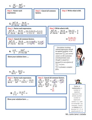 Ms. Lorie Jane L Letada
4.
𝟏𝟐
𝟑𝒘 𝟑 ∗
𝟒𝒘 𝟒
𝟏𝟓𝒘 𝟐 =
𝟓.
𝟒𝒙 𝟐−𝟗
𝒙 𝟐−𝟓𝒙+𝟔
∗
𝟑𝒙−𝟔
𝟖𝒙+𝟏𝟐
=
𝟔.
𝒙+𝟓
𝟒
∗
𝟏𝟐𝒙 𝟐
𝒙 𝟐+𝟕𝒙+𝟏𝟎
=
𝟕.
𝟑𝒔
𝟒𝒔+𝟏
∗
𝟐𝒔+𝟏
𝟑𝒔 𝟐 =
𝟖 .
𝟑
𝒙−𝒚
∗
(𝒙−𝒚 ) 𝟐
𝟔
=
Step 1: Factor each
expression.
Step 2 : Cancel all common
factors.
Step 3: Write what is left.
Step 1: Factor each expression.
𝟒𝒙 𝟐−𝟗
𝒙 𝟐−𝟓𝒙+𝟔
∗
𝟑𝒙−𝟔
𝟖𝒙+𝟏𝟐
=
(𝟐𝒙−𝟑 )(𝟐𝒙+𝟑)
(𝒙−𝟑)(𝒙−𝟐)
*
𝟑 ( 𝒙−𝟐 )
𝟒(𝟐𝒙+𝟑)
Step 2 : Cancel all common factors.
𝟒𝒙 𝟐−𝟗
𝒙 𝟐−𝟓𝒙+𝟔
∗
𝟑𝒙−𝟔
𝟖𝒙+𝟏𝟐
=
(𝟐𝒙−𝟑 )(𝟐𝒙+𝟑)
(𝒙−𝟑)(𝒙−𝟐)
*
𝟑 ( 𝒙−𝟐 )
𝟒(𝟐𝒙+𝟑)
Step 3: Write what is left.
𝟒𝒙 𝟐−𝟗
𝒙 𝟐−𝟓𝒙+𝟔
∗
𝟑𝒙−𝟔
𝟖𝒙+𝟏𝟐
=
( 𝟐𝒙−𝟑 )
( 𝒙−𝟑)
∗
𝟑
𝟒
=
𝟑 ( 𝟐𝒙−𝟑 )
𝟒 ( 𝒙−𝟑 )
Show your solution here .….
Step 1: Factor each expression.
𝟑𝒔
𝟒𝒔+𝟐
∗
𝟐𝒔+𝟏
𝟑𝒔 𝟐 = 𝟑𝒔
𝟐(𝟐𝒔+𝟏)
∗
(𝟐𝒔+𝟏)
𝒔 ( 𝟑𝒔 )
Step 2 : Cancel all common factors.
𝟑𝒔
𝟒𝒔+𝟐
∗
𝟐𝒔+𝟏
𝟑𝒔 𝟐 = 𝟑𝒔
𝟐(𝟐𝒔+𝟏)
∗
(𝟐𝒔+𝟏)
𝒔 ( 𝟑𝒔 )
𝟑𝒔
𝟒𝒔+𝟐
∗
𝟐𝒔+𝟏
𝟑𝒔 𝟐 =
𝟏
𝟐 ( 𝒔)
=
𝟏
𝟐𝒔
Show your solution here .….
Cancelation involving
rational expressions should
be applied carefully. In the
expression
2𝑥−3
𝑥−3
,you cannot
cancel x in the numerator
and denominator even
though
𝑥
𝑥
is equal to 1
because it is not a factor of
2𝑥−3
𝑥−3
. 𝐼𝑛 𝑓𝑎𝑐𝑡,
2𝑥−3
𝑥−3
is already in simplest
form.
Factor, in
mathematics, a
number or
algebraic
expression that
divides another
number or
expression
evenly—i.e., with
no remainder. For
example, 3 and 6
are factors of 12
because 12 ÷ 3 = 4
exactly and 12 ÷ 6
= 2 exactly.
 