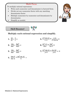 Module 2: Rational Expressions
Math Focus
To multiply rational expressions:
• Write each numerator and denominator in factored form.
• Divide out any numerator factor with any matching
denominator factor.
• Multiply numerator by numerator and denominator by
denominator.
• Simplify as needed.
Multiply each rational expression and simplify.
1.
𝟏𝟒
𝟐𝟕
∗
𝟑
𝟕
= 5.
(𝒓 𝟐+𝟑𝒓+𝟐 )
𝒓−𝟏
*
𝒓+𝟑
𝒓 𝟐+𝟓𝒓+𝟔
=
2.
𝟏𝟐𝒏
𝟒𝒎 𝟐 ∗
𝟖𝒎 𝟒
𝟏𝟓𝒏 𝟐 = 6.
(𝒂 𝟐−𝟏 )
𝟏𝟔 𝒂
*
(𝟒𝒂 𝟐
𝟕𝒂+𝟕
=
3.
𝟏𝟐𝒏
𝟒𝒎 𝟐 ∗
𝟖𝒎 𝟒
𝟏𝟓𝒏 𝟐 = 7.
(𝒚 𝟐+𝟒𝒚+𝟒 )
𝒚+𝟑
*
𝟒𝒚+𝟏𝟐
𝒚+𝟐
= =
4.
𝟐𝒎+𝟓
𝟑𝒎−𝟔
*
(𝒎 𝟐+𝒎−𝟔 )
𝟒
=
Skill Booster!
 