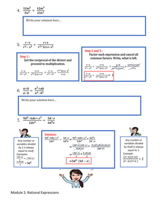 Module 2: Rational Expressions
4.
𝟏𝟐𝒎 𝟐
𝟓𝒏 𝟐 ÷
𝟏𝟐𝒎 𝟑
𝟐𝟓𝒏 𝟑
5.
𝒓−𝒔
𝒓 𝟐− 𝒔 𝟐 ÷
𝒓+𝒔
𝒓 𝟐+ 𝟐𝒓𝒔+ 𝒔 𝟐
6.
𝒂+𝒃
𝒂−𝒃
÷
𝒂 𝟐+𝒂𝒃
𝒂 𝟐−𝒃 𝟐
7.
𝟗𝒅 𝟐−𝟔𝒅𝒆+ 𝒆 𝟐
𝟐𝒅𝒆 𝟐 ÷
𝟑𝒅−𝒆
𝟔𝒅 𝟑 𝒆
Write your solution here…
Step 1 :
Get the reciprocal of the divisor and
proceed to multiplication.
𝒓−𝒔
𝒓 𝟐− 𝒔 𝟐
÷
𝒓+𝒔
𝒓 𝟐+ 𝟐𝒓𝒔+ 𝒔 𝟐
=
𝒓−𝒔
𝒓 𝟐− 𝒔 𝟐
∗
𝒓 𝟐+ 𝟐𝒓𝒔+ 𝒔 𝟐
𝒓+𝒔
Step 2 and 3 :
Factor each expression and cancel all
common factors. Write, what is left.
𝒓−𝒔
𝒓 𝟐− 𝒔 𝟐
÷
𝒓+𝒔
𝒓 𝟐+ 𝟐𝒓𝒔+ 𝒔 𝟐
=
𝒓−𝒔
(𝒓−𝒔)(𝒓+𝒔 )
∗
(𝒓+𝒔)(𝒓+𝒔)
𝒓+𝒔
𝒓−𝒔
𝒓 𝟐− 𝒔 𝟐
÷
𝒓+𝒔
𝒓 𝟐+ 𝟐𝒓𝒔+ 𝒔 𝟐
= 1
Write your solution here…
Solution:
𝟗𝒅 𝟐−𝟔𝒅𝒆+ 𝒆 𝟐
𝟐𝒅𝒆 𝟐
÷
𝟑𝒅−𝒆
𝟔𝒅 𝟑 𝒆
=
𝟗𝒅 𝟐−𝟔𝒅𝒆+ 𝒆 𝟐
𝟐𝒅𝒆 𝟐
*
𝟔𝒅 𝟑 𝒆
𝟑𝒅 −𝒆
=
(𝟑𝒅−𝒆)(𝟑𝒅−𝒆)
𝟐(𝒅)(𝒆)
*
(𝟑)(𝟐)(𝒅)(𝒅)(𝒅)(𝒆)
(𝟑𝒅−𝒆)
=
(𝟑𝒅−𝒆)
𝟏
*
𝟑 (𝒅)(𝒅)
𝟏
=3𝒅 𝟐 (𝟑𝒅 − 𝒆)
Any number or
variables divided
by itself is always
equal to 1.
Example:
(𝒓−𝒔)(𝒓+𝒔)
(𝒓−𝒔)(𝒓+𝒔 )
= 1
Any number or
variables divided
by 1 is always
equal to itself.
Examples:
(𝟑𝒅−𝒆)
𝟏
= (3d-e)
𝟑 (𝒅)(𝒅)
𝟏
= 3𝒅 𝟐
 