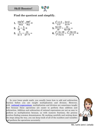 Ms. Lorie Jane L Letada
Find the quotient and simplify.
1.
𝟏𝟓𝒂 𝟐 𝒃 𝟑
𝟏𝟔𝒙𝒚
÷
𝟑𝟎𝒃 𝟐
𝟖𝒙𝒚
= 4.
𝒙 𝟐−𝒙−𝟐
𝒙+𝟑
÷
𝟐𝒙+𝟐
𝟑𝒙+𝟗
=
2.
𝟕
𝟏𝟖
÷
𝟔
𝟗𝒂
= 5.
𝟑𝒘+𝟏𝟓
𝟏𝟎
÷
𝟏𝟐
𝟒𝒘+𝟐𝟎
=
3.
𝟗
𝒎−𝟑
÷
𝟏𝟐
𝒎 𝟐−𝟗
= 6.
𝒙 𝟐−𝟑𝒙−𝟏𝟖
𝒙 𝟐+𝟓𝒙+𝟔
÷
𝒙 𝟐−𝟖𝒙+𝟏𝟐
𝒙 𝟐−𝟒
=
In your lower grade math, you usually learn how to add and subtraction
fraction before you are taught multiplication and division. However,
with rational expressions, multiplication and division are sometimes taught
first because these operations are easier to perform than addition and
subtraction. Addition and subtraction of rational expressions are not as easy to
perform as multiplication because, as with numeric fractions, the process
involves finding common denominators. By working carefully and writing down
the steps along the way, you can keep track of all of the numbers and variables
and perform the operations accurately.
Skill Booster!
 
