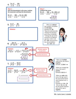 Ms. Lorie Jane L Letada
4.
𝟓𝒓 +𝟐
𝒓+ 𝟒
−
𝟏𝟎𝒓
𝒓+ 𝟒
5.
𝒑 −𝟐
𝒒− 𝟐
−
𝟑𝒑
𝒒− 𝟐
6.
𝟐𝒘+ 𝟒
𝒘 𝟐−𝟔𝒘+𝟗
−
𝒘−𝟏
𝒘 𝟐−𝟔𝒘+𝟗
7.
𝒆 + 𝟓
𝒇 𝟐+𝟗
−
𝟔𝒆+𝟐
𝒇 𝟐+𝟗
Step 1 :
Since the denominator is the same, combine
the numerator and keep the denominator.
𝟓𝒓 +𝟐
𝒓+ 𝟒
−
𝟏𝟎𝒓
𝒓+ 𝟒
=
𝟓𝒓 +𝟐 −𝟏𝟎𝒓
𝒓+ 𝟒
Step 2 :
Combine like terms.
𝟓𝒓 +𝟐
𝒓+ 𝟒
−
𝟏𝟎𝒓
𝒓+ 𝟒
=
𝟓𝒓 −𝟏𝟎𝒓 + 𝟐
𝒓+ 𝟒
=
−𝟓𝒓+𝟐
𝒓+ 𝟒
Solution:
When you subtract
two numbers, just follow
the KCC Rules ;
Example: 5r - 10r
*Keep the Subtrahend 5r
*Change the operation
from minus to add (5r +
* Change the sign of the
minuend to its opposite
sign from +10r to -10r
5r + -10r, and proceed to
the rules of addition.
5r + -10r = -5r
Solution:
𝟐𝒘+ 𝟒
𝒘 𝟐−𝟔𝒘+𝟗
−
𝒘−𝟏
𝒘 𝟐−𝟔𝒘+𝟗
=
𝟐𝒘+ 𝟒 − (𝒘−𝟏)
𝒘 𝟐−𝟔𝒘+𝟗
=
𝟐𝒘+ 𝟒−𝒘+𝟏
𝒘 𝟐−𝟔𝒘+𝟗
=
𝒘+ 𝟑
𝒘 𝟐−𝟔𝒘+𝟗
Multiply negative
to each term
Combine like terms
Solution:
𝒆 + 𝟓
𝒇 𝟐+𝟗
−
𝟔𝒆+𝟐
𝒇 𝟐+𝟗
=
𝒆 + 𝟓 − (𝟔𝒆 + 𝟐)
𝒇
𝟐
+𝟗
= ----------------
= ----------------
Multiply negative
to each term
Combine like terms
* When you multiply
unlike terms, the result is
negative.
Example: (-1 )(w) = -w
*When you multiply like
terms, the result is
positive.
Example: (-1)(-1) = 1
*When you add unlike
terms, the sign used in
the result will be based
which absolute num. is
greater.
Examples: e + -6e = -5e
We use -5e since -6e
has the greater absolute
value and its sign is
negative.
 