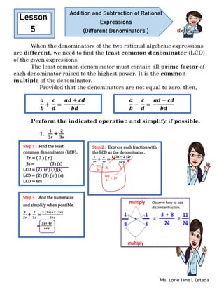 Ms. Lorie Jane L Letada
When the denominators of the two rational algebraic expressions
are different, we need to find the least common denominator (LCD)
of the given expressions.
The least common denominator must contain all prime factor of
each denominator raised to the highest power. It is the common
multiple of the denominator.
Provided that the denominators are not equal to zero, then,
Perform the indicated operation and simplify if possible.
1.
𝟏
𝟐𝒓
+
𝟐
𝟑𝒔
Lesson
5
Addition and Subtraction of Rational
Expressions
(Different Denominators )
𝒂
𝒃
+
𝒄
𝒅
=
𝒂𝒅 + 𝒄𝒅
𝒃𝒅
𝒂
𝒃
−
𝒄
𝒅
=
𝒂𝒅 − 𝒄𝒅
𝒃𝒅
Step 1 : Find the least
common denominator (LCD).
𝟐𝒓 = ( 2 ) ( r )
3s = (3) (s)
LCD = (2) (r ) (3)(s)
LCD = (2) (3) ( r ) (s)
LCD = 6rs
Step 2 : Express each fraction with
the LCD as the denominator.
𝟏
𝟐𝒓
+
𝟐
𝟑𝒔
=
𝟏 (𝟑𝒔)+𝟐 (𝟐𝒓)
𝟔𝒓𝒔
𝟔𝒓𝒔
𝟐𝒓
= 3s
𝟔𝒓𝒔
𝟐𝒓
= 3s
𝟔𝒓𝒔
𝟑𝒔
= 2r
Step 3 : Add the numerator
and simplify when possible.
𝟏
𝟐𝒓
+
𝟐
𝟑𝒔
=
𝟏 (𝟑𝒔)+𝟐 (𝟐𝒓)
𝟔𝒓𝒔
=
𝟑𝒔+ 𝟒𝒓
𝟔𝒓𝒔
Observe how to add
dissimilar fraction.
 