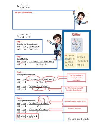 Ms. Lorie Jane L Letada
4.
𝟐𝒙
𝒙 +𝟐
-
𝟓
𝒙−𝟐
5.
𝒙+𝟏
𝒙 +𝟐
-
𝒙−𝟏
𝒙−𝟐
n
Put your solution here…..
Step 1 .
Combine the denominator.
𝒙+𝟏
𝒙 +𝟐
-
𝒙−𝟏
𝒙−𝟐
=
( 𝒙+𝟏)−(𝒙−𝟏)
( 𝒙 +𝟐) (𝒙−𝟐 )
Step 2 .
Cross Multiply.
𝒙+𝟏
𝒙 +𝟐
-
𝒙−𝟏
𝒙−𝟐
=
[( 𝒙+𝟏)( 𝒙−𝟐 ) ]−[ ( 𝒙−𝟏)( 𝒙+𝟐 )]
( 𝒙 +𝟐)( 𝒙−𝟐)
Step 3 .
Multiply the numerator.
𝒙+𝟏
𝒙 +𝟐
-
𝒙−𝟏
𝒙−𝟐
=
[( 𝒙+𝟏)( 𝒙−𝟐 ) ]−[ ( 𝒙−𝟏)( 𝒙+𝟐 )]
( 𝒙 +𝟐)( 𝒙−𝟐)
𝒙+𝟏
𝒙 +𝟐
-
𝒙−𝟏
𝒙−𝟐
=
(𝒙 𝟐−𝟐𝒙−𝟐) −( 𝒙 𝟐−𝟐𝒙−𝟐 )
𝒙 𝟐−𝟒
Use FOIL method to
simplify these the
numerator.
Use FOIL method to simplify
these the denominator.
Step 4.
Simplify the numerator.
𝒙+𝟏
𝒙 +𝟐
-
𝒙−𝟏
𝒙−𝟐
=
(𝒙 𝟐−𝟐𝒙−𝟐) −( 𝒙 𝟐−𝟐𝒙−𝟐 )
𝒙 𝟐−𝟒
𝒙+𝟏
𝒙 +𝟐
-
𝒙−𝟏
𝒙−𝟐
=
𝒙 𝟐−𝟐𝒙−𝟐 − 𝒙 𝟐+ 𝟐𝒙 +𝟐
𝒙 𝟐−𝟒
𝒙+𝟏
𝒙 +𝟐
-
𝒙−𝟏
𝒙−𝟐
=
𝟎
𝒙 𝟐−𝟒
= 0
Multiply negative to each terms.
Combine like terms,
 
