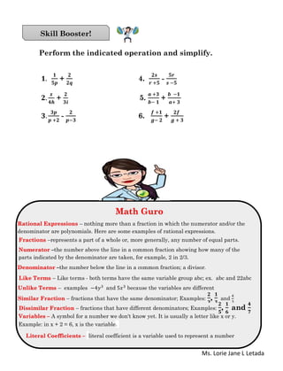 Ms. Lorie Jane L Letada
Perform the indicated operation and simplify.
𝟏.
𝟏
𝟓𝒑
+
𝟐
𝟐𝒒
4.
𝟐𝒔
𝒓 +𝟓
-
𝟓𝒓
𝒔 −𝟓
𝟐.
𝒙
𝟒𝒉
+
𝟐
𝟑𝒊
5.
𝒂 +𝟑
𝒃− 𝟏
+
𝒃 −𝟏
𝒂+ 𝟑
𝟑.
𝟑𝒑
𝒑 +𝟐
-
𝟐
𝒑−𝟑
6.
𝒇 +𝟏
𝒈− 𝟐
+
𝟐𝒇
𝒈 + 𝟑
Skill Booster!
Math Guro
Math Guro
Rational Expressions – nothing more than a fraction in which the numerator and/or the
denominator are polynomials. Here are some examples of rational expressions.
Fractions –represents a part of a whole or, more generally, any number of equal parts.
Numerator –the number above the line in a common fraction showing how many of the
parts indicated by the denominator are taken, for example, 2 in 2/3.
Denominator –the number below the line in a common fraction; a divisor.
Like Terms – Like terms - both terms have the same variable group abc; ex. abc and 22abc
Unlike Terms – examples −4𝑦3 and 5𝑥3 because the variables are different
Similar Fraction – fractions that have the same denominator; Examples:
𝟐
𝟑
,
𝟏
𝟑
and
4
3
Dissimilar Fraction – fractions that have different denominators; Examples:
𝟐
𝟓
,
𝟏
𝟔
and
𝟒
𝟕
Variables – A symbol for a number we don't know yet. It is usually a letter like x or y.
Example: in x + 2 = 6, x is the variable.
Literal Coefficients – literal coefficient is a variable used to represent a number
 