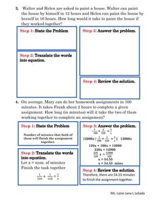 Ms. Lorie Jane L Letada
3. Walter and Helen are asked to paint a house. Walter can paint
the house by himself in 12 hours and Helen can paint the house by
herself in 16 hours. How long would it take to paint the house if
they worked together?
4. On average, Mary can do her homework assignments in 100
minutes. It takes Frank about 2 hours to complete a given
assignment. How long (in minutes) will it take the two of them
working together to complete an assignment?
Step 1:
Step 2:
Step 3:
Step 4:
Step 1:
Number of minutes that both of
them will finish the assignment
together.
Step 2:
Let x = num. of minutes
Finish the task together
1
100
+
1
120
=
1
𝑥
Step 3:
𝟏
𝟏𝟎𝟎
+
𝟏
𝟏𝟐𝟎
=
𝟏
𝒙
12000𝒙 [
𝟏
𝟏𝟎𝟎
+
𝟏
𝟏𝟐𝟎
=
𝟏
𝒙
] 12000𝒙
120x + 100x = 12000
220x = 12000
𝟐𝟐𝟎
𝟐𝟐𝟎
𝒙 =
𝟏𝟐𝟎𝟎𝟎
𝟐𝟐𝟎
x = 54.55
x = 54.55 mins
Step 4:
Therefore, there are 54.55 minutes
to finish the assignment together.
 