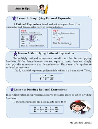 Ms. Lorie Jane L Letada
Lesson 1: Simplifying Rational Expression.
A Rational Expressions is reduced to its simplest form if the
numerator and denominator have no common factors.
Lesson 2: Multiplying Rational Expressions
To multiply rational expressions, recall the rules for multiplying
fractions. If the denominators are not equal to zero, then we simply
multiply the numerators and denominators. The same rule applies to
rational expressions.
If a, b, c, and d represent polynomials where b ≠ 0 and d ≠ 0. Then,
Lesson 3: Dividing Rational Expressions
In dividing rational expressions, observe the same rules as when dividing
fractions.
If the denominators are not equal to zero, then
Sum It Up !
Step 1
Factor the numerator and
denominator and get the GCF.
4a = (2) (2) a
12b= (3) (2) (2) b
GCF: (2) (2)
GCF: 4
Thus, the common factor is 4.
Step 2:
Divide out the common factor.
4𝑎
12𝑏
=
4 ( 𝑎 )
4 (3𝑏)
=
𝑎
3𝑏
Thus, the simplify is
𝑎
3𝑏
.
𝒂
𝒃
∗
𝒄
𝒅
=
𝒂𝒄
𝒃𝒅
𝒂
𝒃
÷
𝒄
𝒅
=
𝒂
𝒃
∗
𝒅
𝒄
=
𝒂𝒅
𝒃𝒄
 