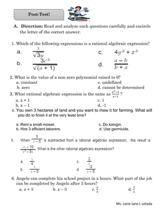 Ms. Lorie Jane L Letada
A. Direction: Read and analyze each questions carefully and encircle
the letter of the correct answer.
1. Which of the following expressions is a rational algebraic expression?
2. What is the value of a non-zero polynomial raised to 0?
a. constant c. undefined
b. zero d. cannot be determined
3. What rational algebraic expression is the same as
𝑥2−1
𝑥−1
?
a. x + 1 c. 1
b. x – 1 d. -1
4. You own 3 hectares of land and you want to mow it for farming. What will
you do to finish it at the very least time?
a. Rent a small mower. c. Do kaingin.
b. Hire 3 efficient laborers. d. Use germicide.
6. Angelo can complete his school project in x hours. What part of the job
can be completed by Angelo after 3 hours?
a. x + 3 b. x – 3 c.
𝑥
3
d.
3
𝑥
Post-Test!
 