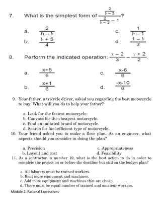 Module 2: Rational Expressions
9. Your father, a tricycle driver, asked you regarding the best motorcycle
to buy. What will you do to help your father?
a. Look for the fastest motorcycle.
b. Canvass for the cheapest motorcycle.
c. Find an imitated brand of motorcycle.
d. Search for fuel-efficient type of motorcycle.
10. Your friend asked you to make a floor plan. As an engineer, what
aspects should you consider in doing the plan?
a. Precision c. Appropriateness
b. Layout and cost d. Feasibility
11. As a contractor in number 19, what is the best action to do in order to
complete the project on or before the deadline but still on the budget plan?
a. All laborers must be trained workers.
b. Rent more equipment and machines.
c. Add more equipment and machines that are cheap.
d. There must be equal number of trained and amateur workers.
 