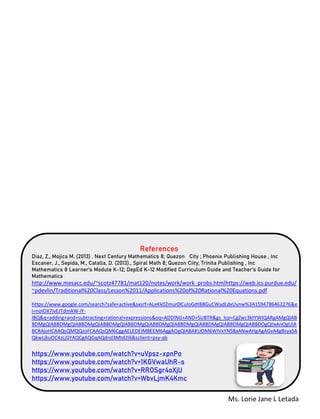 Ms. Lorie Jane L Letada
References
Diaz, Z., Mojica M. (2013) . Next Century Mathematics 8; Quezon City ; Phoenix Publishing House , Inc
Escaner, J., Sepida, M., Catalla, D. (2013)., Spiral Math 8; Quezon Ciity; Trinita Publishing , Inc
Mathematics 8 Learner’s Module K-12; DepEd K-12 Modified Curriculum Guide and Teacher’s Guide for
Mathematics
http://www.mesacc.edu/~scotz47781/mat120/notes/work/work_probs.htmlhttps://web.ics.purdue.edu/
~pdevlin/Traditional%20Class/Lesson%2011/Applications%20of%20Rational%20Equations.pdf
https://www.google.com/search?safe=active&sxsrf=ALeKk02mur0lCuIoGdtBBGuCWadLdxUynw%3A1594786462276&e
i=noIOX7ivEJTdmAW-iY-
IBQ&q=adding+and+subtracting+rational+expressions&oq=ADDING+AND+SUBTR&gs_lcp=CgZwc3ktYWIQARgAMgQIAB
BDMgQIABBDMgQIABBDMgQIABBDMgQIABBDMgQIABBDMgQIABBDMgQIABBDMgQIABBDMgQIABBDOgQIIxAnOgUIA
BCRAjoHCAAQsQMQQzoFCAAQsQM6CggAELEDEIMBEEM6AggAOgQIABAKUOM6WIVxYN58aANwAHgAgAGvA4gBsyaSA
QkwLjkuOC4zLjGYAQCgAQGqAQdnd3Mtd2l6&sclient=psy-ab
https://www.youtube.com/watch?v=uVpsz-xpnPo
https://www.youtube.com/watch?v=1KGVwaUhR-s
https://www.youtube.com/watch?v=RROSgr4oXjU
https://www.youtube.com/watch?v=WbvLjmK4Kmc
 