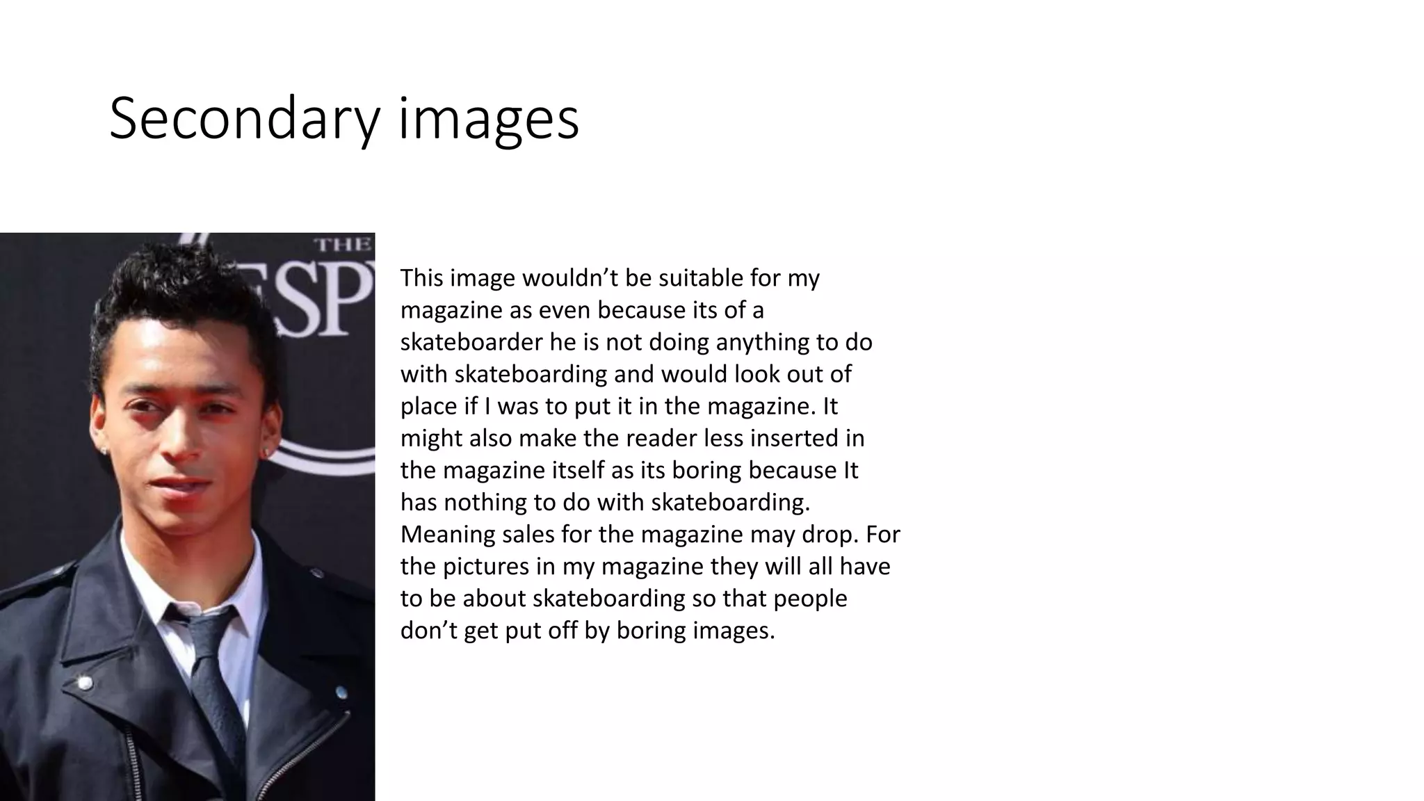 Secondary images
This image wouldn’t be suitable for my
magazine as even because its of a
skateboarder he is not doing anything to do
with skateboarding and would look out of
place if I was to put it in the magazine. It
might also make the reader less inserted in
the magazine itself as its boring because It
has nothing to do with skateboarding.
Meaning sales for the magazine may drop. For
the pictures in my magazine they will all have
to be about skateboarding so that people
don’t get put off by boring images.
 