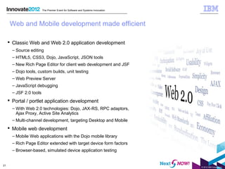 The Premier Event for Software and Systems Innovation




      Web and Mobile development made efficient

      Classic Web and Web 2.0 application development
       – Source editing
       – HTML5, CSS3, Dojo, JavaScript, JSON tools
       – New Rich Page Editor for client web development and JSF
       – Dojo tools, custom builds, unit testing
       – Web Preview Server
       – JavaScript debugging
       – JSF 2.0 tools
      Portal / portlet application development
       – With Web 2.0 technologies: Dojo, JAX-RS, RPC adaptors,
         Ajax Proxy, Active Site Analytics
       – Multi-channel development, targeting Desktop and Mobile
      Mobile web development
       – Mobile Web applications with the Dojo mobile library
       – Rich Page Editor extended with target device form factors
       – Browser-based, simulated device application testing


21
                                                                                 © 2012 IBM Corporation
 