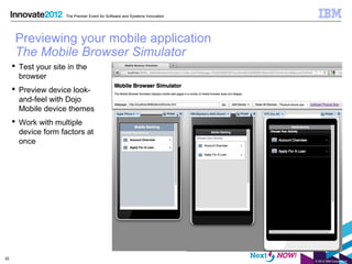 The Premier Event for Software and Systems Innovation




      Previewing your mobile application
      The Mobile Browser Simulator
      Test your site in the
       browser
      Preview device look-
       and-feel with Dojo
       Mobile device themes
      Work with multiple
       device form factors at
       once




22
                                                                             © 2012 IBM Corporation
 