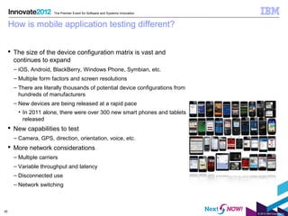 The Premier Event for Software and Systems Innovation


     How is mobile application testing different?


      The size of the device configuration matrix is vast and
       continues to expand
       – iOS, Android, BlackBerry, Windows Phone, Symbian, etc.
       – Multiple form factors and screen resolutions
       – There are literally thousands of potential device configurations from
         hundreds of manufacturers
       – New devices are being released at a rapid pace
         • In 2011 alone, there were over 300 new smart phones and tablets
           released
      New capabilities to test
       – Camera, GPS, direction, orientation, voice, etc.
      More network considerations
       – Multiple carriers
       – Variable throughput and latency
       – Disconnected use
       – Network switching



35
                                                                                 © 2012 IBM Corporation
 