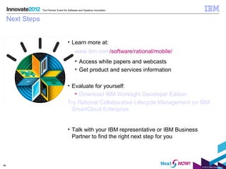 The Premier Event for Software and Systems Innovation


     Next Steps


                                       • Learn more at:
                                             www.ibm.com/software/rational/mobile/
                                             • Access white papers and webcasts
                                             • Get product and services information

                                       • Evaluate for yourself:
                                          • Download IBM Worklight Developer Edition
                                       Try Rational Collaborative Lifecycle Management on IBM
                                         SmartCloud Enterprise


                                       • Talk with your IBM representative or IBM Business
                                         Partner to find the right next step for you



46
                                                                                             © 2012 IBM Corporation
 