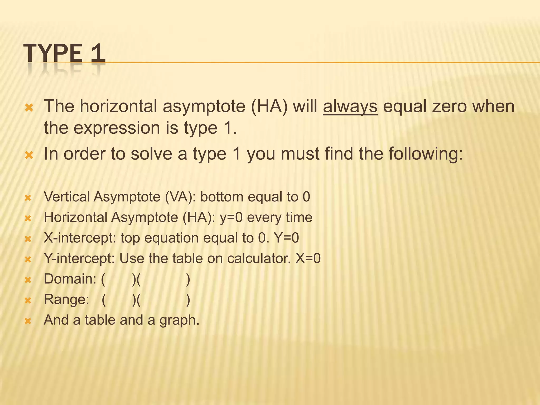 Type 1The horizontal asymptote (HA) will always equal zero when the expression is type 1. In order to solve a type 1 you must find the following:Vertical Asymptote (VA): bottom equal to 0Horizontal Asymptote (HA): y=0 every timeX-intercept: top equation equal to 0. Y=0Y-intercept: Use the table on calculator. X=0Domain: ( )( )Range: ( )( )And a table and a graph.