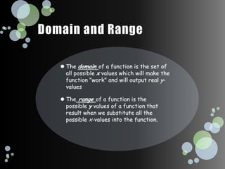 Domain and RangeThe domain of a function is the set of all possible x values which will make the function "work" and will output real y-valuesThe range of a function is the possible y values of a function that result when we substitute all the possible x-values into the function.