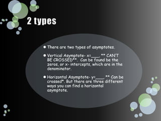 2 typesThere are two types of asymptotes. Vertical Asymptote- x=___, ** CAN’T BE CROSSED**.  Can be found be the zeros, or x- intercepts, which are in the denominator.Horizontal Asymptote- y=___, ** Can be crossed*. But there are three different ways you can find a horizontal asymptote.