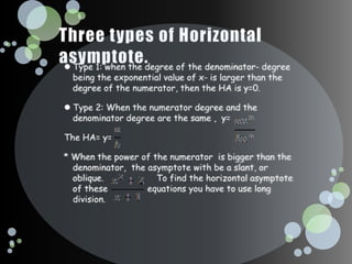 Three types of Horizontal asymptote.Type 1: when the degree of the denominator- degree being the exponential value of x- is larger than the degree of the numerator, then the HA is y=0.Type 2: When the numerator degree and the denominator degree are the same ,  y=The HA= y= * When the power of the numerator  is bigger than the denominator,  the asymptote with be a slant, or oblique.                    To find the horizontal asymptote of these               equations you have to use long division. 