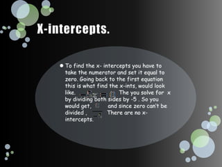 X-intercepts. To find the x- intercepts you have to take the numerator and set it equal to zero. Going back to the first equation this is what find the x-ints, would look like.                          The you solve for  x by dividing both sides by -5 . So you would get,          and since zero can’t be divided ,            There are no x- intercepts.