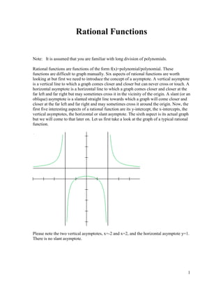 Rational Functions

Note: It is assumed that you are familiar with long division of polynomials.

Rational functions are functions of the form f(x)=polynomial/polynomial. These
functions are difficult to graph manually. Six aspects of rational functions are worth
looking at but first we need to introduce the concept of a asymptote. A vertical asymptote
is a vertical line to which a graph comes closer and closer but can never cross or touch. A
horizontal asymptote is a horizontal line to which a graph comes closer and closer at the
far left and far right but may sometimes cross it in the vicinity of the origin. A slant (or an
oblique) asymptote is a slanted straight line towards which a graph will come closer and
closer at the far left and far right and may sometimes cross it around the origin. Now, the
first five interesting aspects of a rational function are its y-intercept, the x-intercepts, the
vertical asymptotes, the horizontal or slant asymptote. The sixth aspect is its actual graph
but we will come to that later on. Let us first take a look at the graph of a typical rational
function.




Please note the two vertical asymptotes, x=-2 and x=2, and the horizontal asymptote y=1.
There is no slant asymptote.




                                                                                              1
 