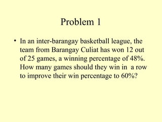 Problem 1
• In an inter-barangay basketball league, the
team from Barangay Culiat has won 12 out
of 25 games, a winning percentage of 48%.
How many games should they win in a row
to improve their win percentage to 60%?
 