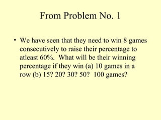 From Problem No. 1
• We have seen that they need to win 8 games
consecutively to raise their percentage to
atleast 60%. What will be their winning
percentage if they win (a) 10 games in a
row (b) 15? 20? 30? 50? 100 games?
 