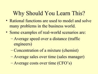 Why Should You Learn This?
• Rational functions are used to model and solve
many problems in the business world.
• Some examples of real-world scenarios are:
– Average speed over a distance (traffic
engineers)
– Concentration of a mixture (chemist)
– Average sales over time (sales manager)
– Average costs over time (CFO’s)
 