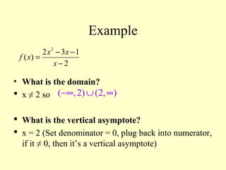 Example
• What is the domain?
 x ≠ 2 so
 What is the vertical asymptote?
 x = 2 (Set denominator = 0, plug back into numerator,
if it ≠ 0, then it’s a vertical asymptote)
( ,2) (2, )−∞ ∪ ∞
2
2 3 1
( )
2
x x
f x
x
− −
=
−
 