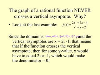 The graph of a rational function NEVER
crosses a vertical asymptote. Why?
• Look at the last example:
Since the domain is , and the
vertical asymptotes are x = 2, -1, that means
that if the function crosses the vertical
asymptote, then for some y-value, x would
have to equal 2 or -1, which would make
the denominator = 0!
( , 1) ( 1,2) (2, )−∞ − ∪ − ∪ ∞
2
2
2 7 4
( )
2
x x
f x
x x
+ −
=
+ −
 