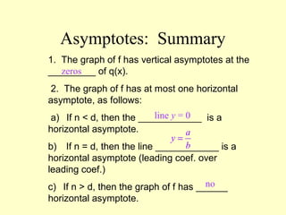 Asymptotes: Summary
1. The graph of f has vertical asymptotes at the
_________ of q(x).
2. The graph of f has at most one horizontal
asymptote, as follows:
a) If n < d, then the ____________ is a
horizontal asymptote.
b) If n = d, then the line ____________ is a
horizontal asymptote (leading coef. over
leading coef.)
c) If n > d, then the graph of f has ______
horizontal asymptote.
zeros
line y = 0
no
a
y
b
=
 