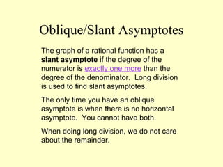 Oblique/Slant Asymptotes
The graph of a rational function has a
slant asymptote if the degree of the
numerator is exactly one more than the
degree of the denominator. Long division
is used to find slant asymptotes.
The only time you have an oblique
asymptote is when there is no horizontal
asymptote. You cannot have both.
When doing long division, we do not care
about the remainder.
 