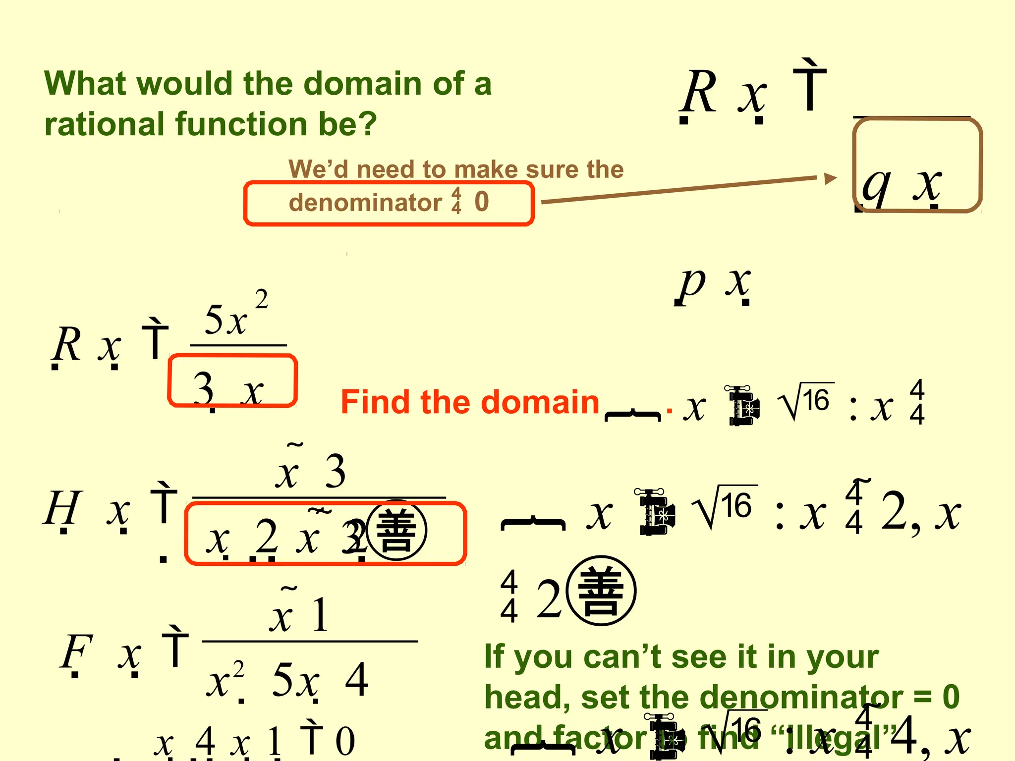 R x 
p x
q x
What would the domain of a
rational function be?
We’d need to make sure the
denominator  0
R x 
5x
3  x
2
Find the domain. x   : x 
3
H  x 
 x  2 x  2
x  3
 x  : x  2, x
 2
If you can’t see it in your
head, set the denominator = 0
and factor to find “illegal”
F  x 
x2
 5x  4
x 1
 x  4 x 1  0  x  : x  4, x
 