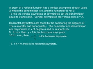 A graph of a rational function has a vertical asymptote at each value A  where the denominator is 0, and the numerator is not 0. To find the vertical asymptote or asymptotes set the denominator  equal to 0 and solve.  Vertical asymptotes are vertical lines x =  A. Horizontal asymptotes are found by the comparing the degrees of The numerator and denominator.  The numerator and denominator are polynomials in x of degree n and m, respectively. If n<m, then  y = 0 is the horizontal asymptote. If n = m , then  Is the horizontal asymptote. 3.  If n > m, there is no horizontal asymptote. 