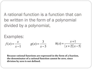 A rational function is a function that can be written in the form of a polynomial divided by a polynomial,  Examples: Because rational functions are expressed in the form of a fraction,  the denominator of a rational function cannot be zero, since division by zero is not defined. 
