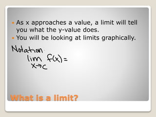 What is a limit?
As x approaches a value, a limit will tell
you what the y-value does.
You will be looking at limits graphically.