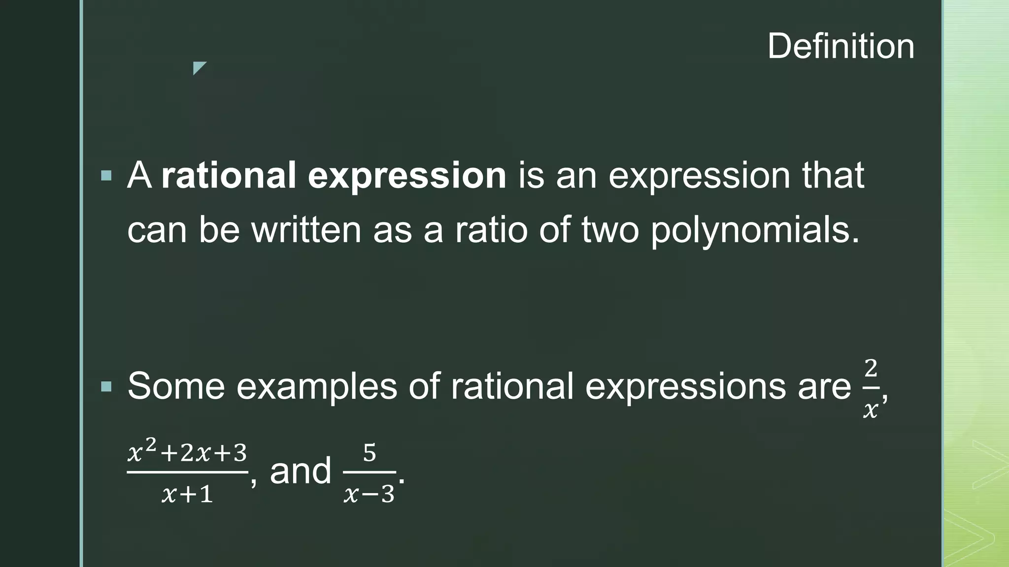 z
Definition
 A rational expression is an expression that
can be written as a ratio of two polynomials.
 Some examples of rational expressions are
2
𝑥
,
𝑥2+2𝑥+3
𝑥+1
, and
5
𝑥−3
.
 