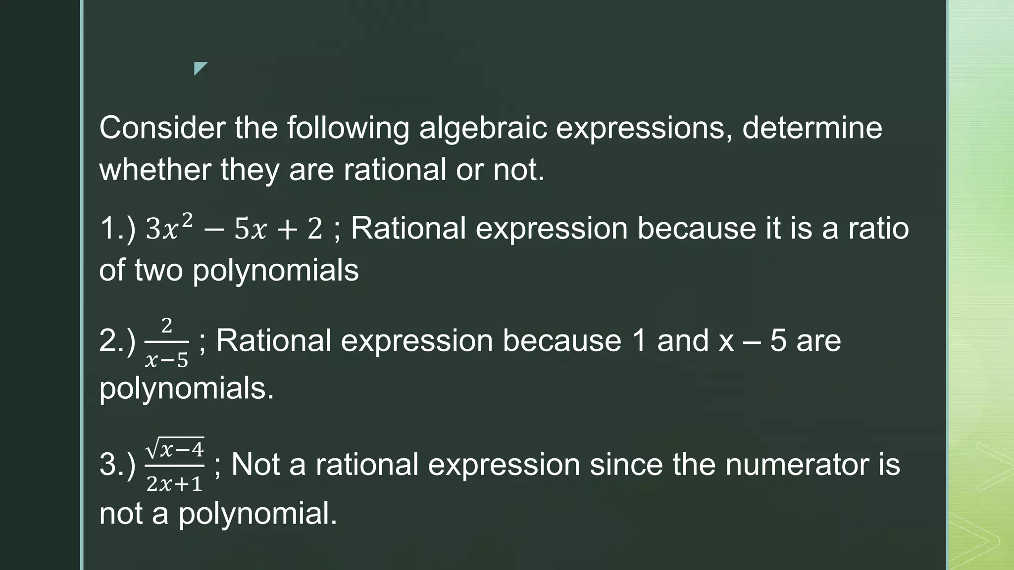 z
Consider the following algebraic expressions, determine
whether they are rational or not.
1.) 3𝑥2
− 5𝑥 + 2 ; Rational expression because it is a ratio
of two polynomials
2.)
2
𝑥−5
; Rational expression because 1 and x – 5 are
polynomials.
3.)
𝑥−4
2𝑥+1
; Not a rational expression since the numerator is
not a polynomial.
 
