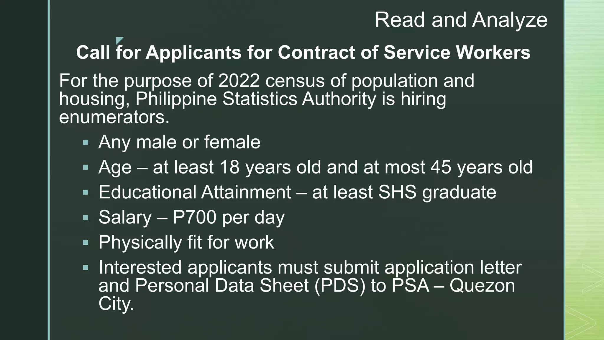 z
Read and Analyze
Call for Applicants for Contract of Service Workers
For the purpose of 2022 census of population and
housing, Philippine Statistics Authority is hiring
enumerators.
 Any male or female
 Age – at least 18 years old and at most 45 years old
 Educational Attainment – at least SHS graduate
 Salary – P700 per day
 Physically fit for work
 Interested applicants must submit application letter
and Personal Data Sheet (PDS) to PSA – Quezon
City.
 