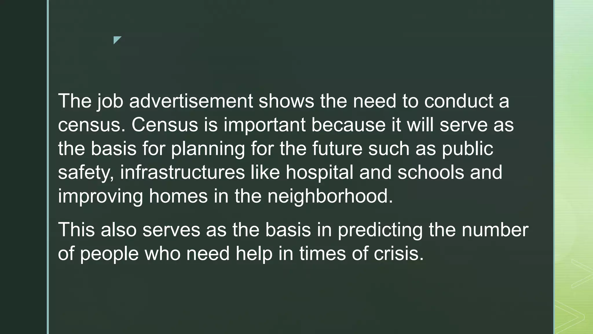 z
The job advertisement shows the need to conduct a
census. Census is important because it will serve as
the basis for planning for the future such as public
safety, infrastructures like hospital and schools and
improving homes in the neighborhood.
This also serves as the basis in predicting the number
of people who need help in times of crisis.
 
