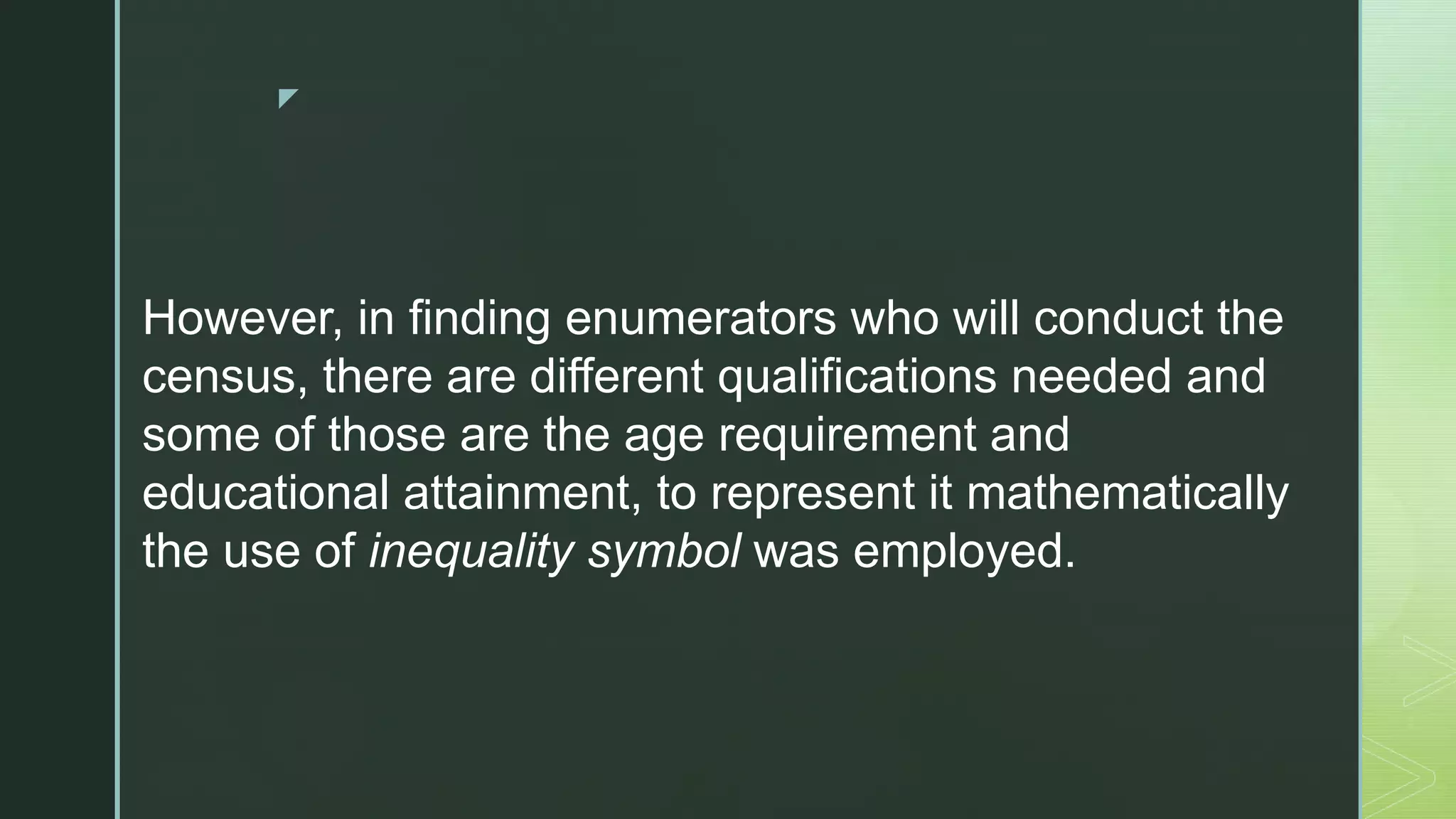 z
However, in finding enumerators who will conduct the
census, there are different qualifications needed and
some of those are the age requirement and
educational attainment, to represent it mathematically
the use of inequality symbol was employed.
 