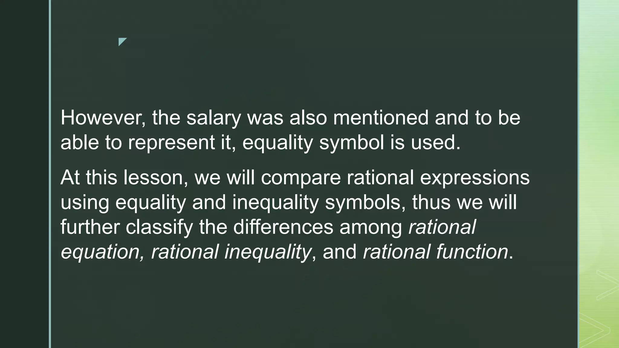 z
However, the salary was also mentioned and to be
able to represent it, equality symbol is used.
At this lesson, we will compare rational expressions
using equality and inequality symbols, thus we will
further classify the differences among rational
equation, rational inequality, and rational function.
 