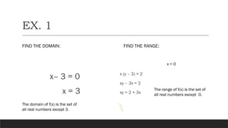 EX. 1
FIND THE DOMAIN:
x– 3 = 0
x = 3
FIND THE RANGE:
x (y – 3) = 2
xy – 3x = 2
xy = 2 + 3x
x = 0
The domain of f(x) is the set of
all real numbers except 3.
The range of f(x) is the set of
all real numbers except 0.
 