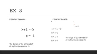 EX. 3
FIND THE DOMAIN:
X+1 = 0
x = -1
FIND THE RANGE:
y
x (y + 1) = 2
xy + x= 2
xy = 2 -x
xy = 2 - x
x = 0
The domain of f(x) is the set of
all real numbers except -1.
The range of f(x) is the set of
all real numbers except 0.
 