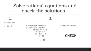 Solve rational equations and
check the solutions.
1.
a. Find the LCD:
(x – 1)(x +2)
2.
b. Multiply both side by LCD
(x – 1)(x +2) (x – 1)(x +2)
3 (x +2) = 4 (x – 1)
3x +6 = 4x -4
3x – 4x =-4 – 6
-x = -10
x = 10
c. Check the solutions
CHECK
 
