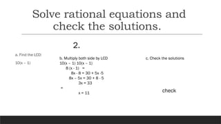 2.
a. Find the LCD:
10(x – 1)
b. Multiply both side by LCD
10(x – 1) 10(x – 1)
8 (x - 1) =
8x - 8 = 30 + 5x -5
8x – 5x = 30 + 8 - 5
3x = 33
=
x = 11
c. Check the solutions
check
Solve rational equations and
check the solutions.
 