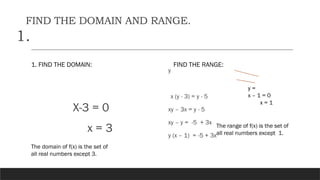 FIND THE DOMAIN AND RANGE.
1.
1. FIND THE DOMAIN:
X-3 = 0
x = 3
FIND THE RANGE:
y
x (y - 3) = y - 5
xy – 3x = y - 5
xy – y = -5 + 3x
y (x – 1) = -5 + 3x
y =
x – 1 = 0
x = 1
The domain of f(x) is the set of
all real numbers except 3.
The range of f(x) is the set of
all real numbers except 1.
 