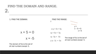 FIND THE DOMAIN AND RANGE.
2.
1. FIND THE DOMAIN:
x + 5 = 0
x = -5
FIND THE RANGE:
y
x (y + 5) = 5y
xy + 5x = 5y
xy - 5y = -5x
y (x - 5) = -5x
y =
x – 5 = 0
x = 5
The domain of f(x) is the set of
all real numbers except -5.
The range of f(x) is the set of
all real numbers except 5.
 
